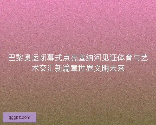 巴黎奥运闭幕式点亮塞纳河见证体育与艺术交汇新篇章世界文明未来