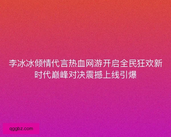 李冰冰倾情代言热血网游开启全民狂欢新时代巅峰对决震撼上线引爆