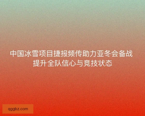 中国冰雪项目捷报频传助力亚冬会备战 提升全队信心与竞技状态