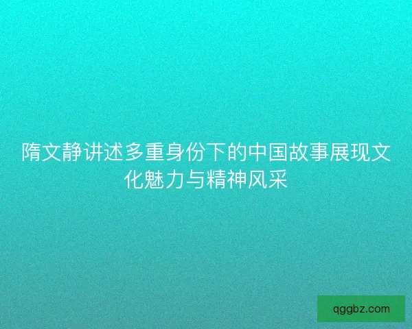 隋文静讲述多重身份下的中国故事展现文化魅力与精神风采