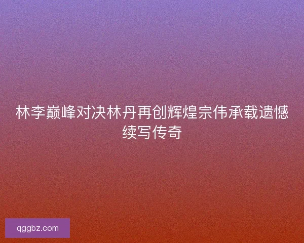 林李巅峰对决林丹再创辉煌宗伟承载遗憾续写传奇