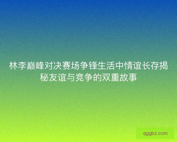 林李巅峰对决赛场争锋生活中情谊长存揭秘友谊与竞争的双重故事