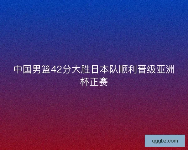 中国男篮42分大胜日本队顺利晋级亚洲杯正赛