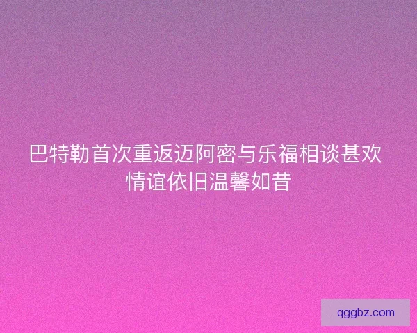 巴特勒首次重返迈阿密与乐福相谈甚欢 情谊依旧温馨如昔