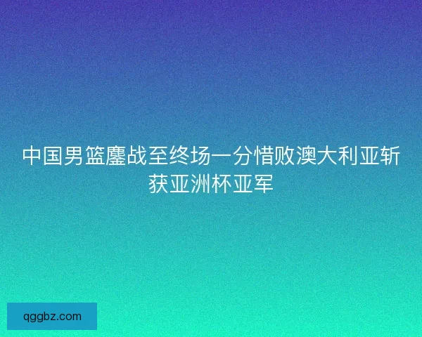 中国男篮鏖战至终场一分惜败澳大利亚斩获亚洲杯亚军