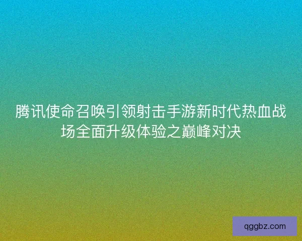 腾讯使命召唤引领射击手游新时代热血战场全面升级体验之巅峰对决