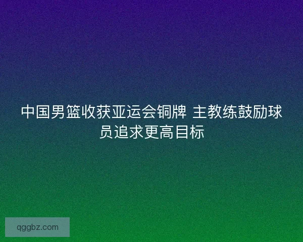 中国男篮收获亚运会铜牌 主教练鼓励球员追求更高目标