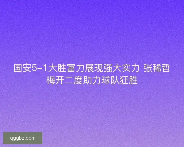 国安5-1大胜富力展现强大实力 张稀哲梅开二度助力球队狂胜