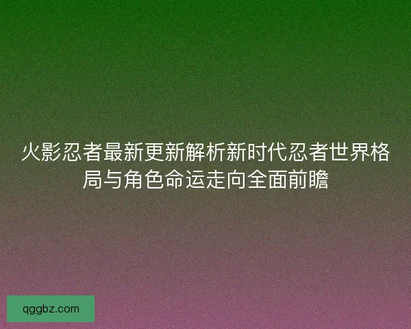 火影忍者最新更新解析新时代忍者世界格局与角色命运走向全面前瞻