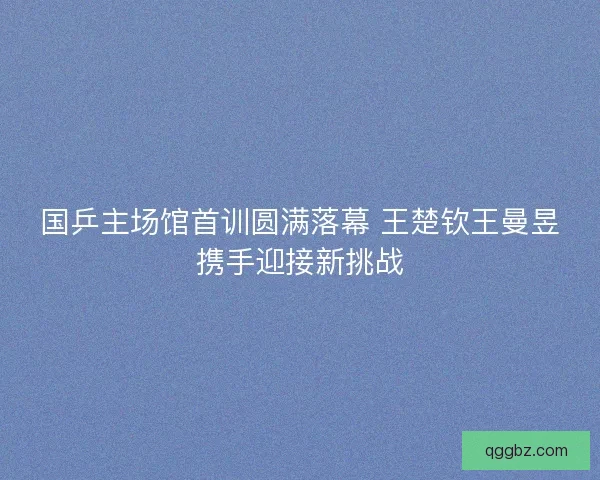 国乒主场馆首训圆满落幕 王楚钦王曼昱携手迎接新挑战
